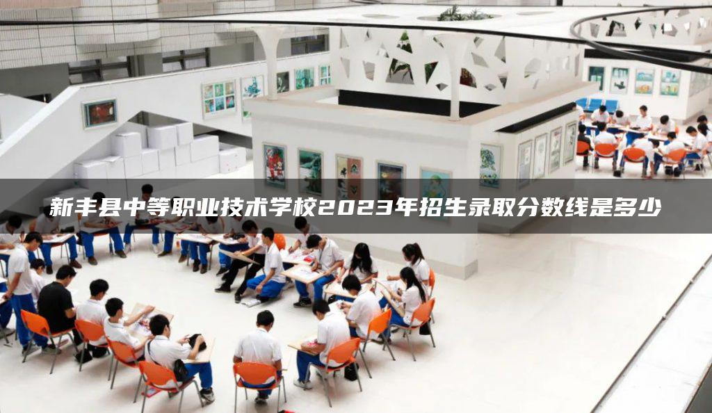 新丰县中等职业技术学校2023年招生录取分数线是多少