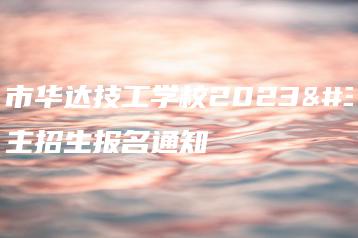 惠州市华达技工学校2023自主招生报名通知-广东技校排名网