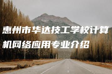 惠州市华达技工学校计算机网络应用专业介绍-广东技校排名网