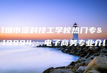 深圳市深科技工学校热门专业：电子商务专业介绍-广东技校排名网