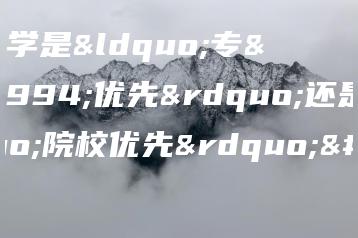 选大学是“专业优先”还是“院校优先”?-广东技校排名网