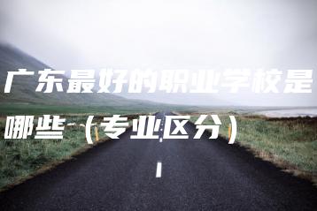 广东最好的职业学校是哪些(专业区分)-广东技校排名网