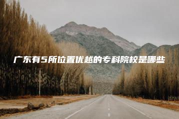 广东有5所位置优越的专科院校是哪些-广东技校排名网