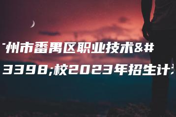 广州市番禺区职业技术学校2023年招生计划-广东技校排名网
