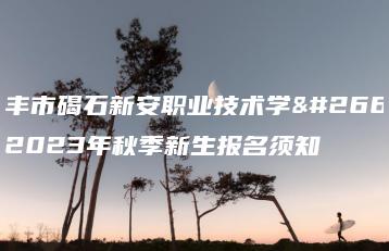 陆丰市碣石新安职业技术学校2023年秋季新生报名须知-广东技校排名网