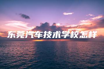 东莞汽车技术学校怎样-广东技校排名网