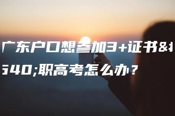 非广东户口想参加3+证书高职高考怎么办?-广东技校排名网