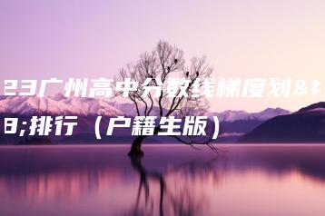 2023广州高中分数线梯度划分排行(户籍生版)-广东技校排名网