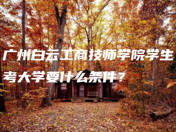 广州白云工商技师学院学生考大学要什么条件？-广东技校排名网