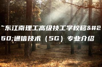 广东江南理工高级技工学校移动通信技术（5G）专业介绍-广东技校排名网
