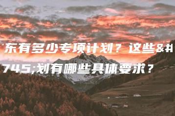 广东有多少专项计划?这些计划有哪些具体要求?-广东技校排名网