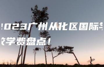2023广州从化区国际学校学费盘点!-广东技校排名网