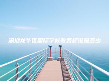 深圳龙华区国际学校收费标准是多少-广东技校排名网