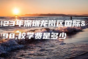 2023年深圳龙岗区国际学校学费是多少-广东技校排名网