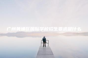 广州黄埔区国际学校招生要求是什么-广东技校排名网