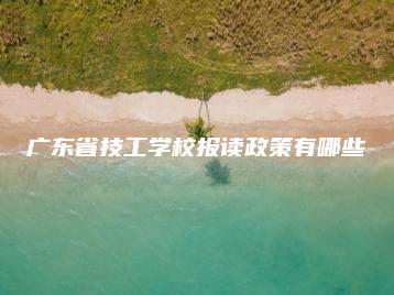 广东省技工学校报读政策有哪些-广东技校排名网