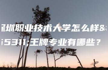 深圳职业技术大学怎么样?王牌专业有哪些?-广东技校排名网