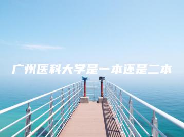 广州医科大学是一本还是二本-广东技校排名网