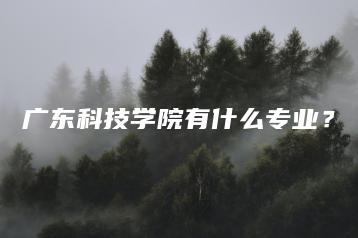 广东科技学院有什么专业?-广东技校排名网