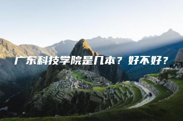广东科技学院是几本?好不好?-广东技校排名网