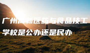 广州高新医药与食品技工学校是公办还是民办-广东技校排名网
