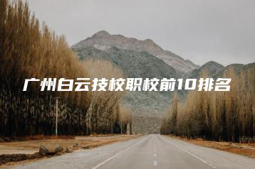 广州白云技校职校前10排名-广东技校排名网