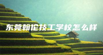 东莞翰伦技工学校怎么样-广东技校排名网