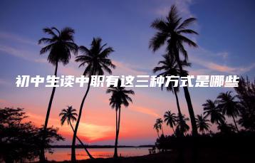 初中生读中职有这三种方式是哪些-广东技校排名网