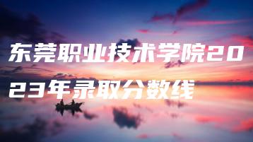 东莞职业技术学院2023年录取分数线-广东技校排名网