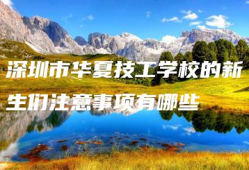 深圳市华夏技工学校的新生们注意事项有哪些-广东技校排名网