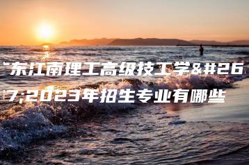广东江南理工高级技工学校2023年招生专业有哪些-广东技校排名网