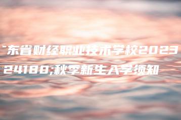 广东省财经职业技术学校2023年秋季新生入学须知-广东技校排名网