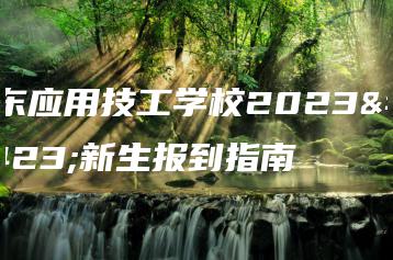 广东应用技工学校2023级新生报到指南-广东技校排名网