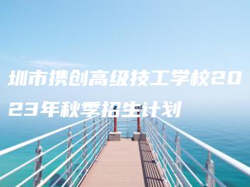 圳市携创高级技工学校2023年秋季招生计划-广东技校排名网