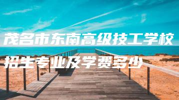 茂名市东南高级技工学校招生专业及学费多少-广东技校排名网