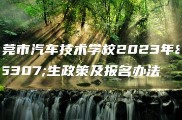东莞市汽车技术学校2023年招生政策及报名办法-广东技校排名网
