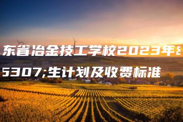 广东省冶金技工学校2023年招生计划及收费标准-广东技校排名网