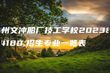 广州文冲船厂技工学校2023年招生专业一览表-广东技校排名网