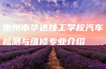 惠州市华达技工学校汽车检测与维修专业介绍-广东技校排名网