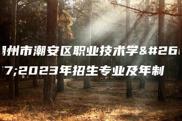 潮州市潮安区职业技术学校2023年招生专业及年制-广东技校排名网