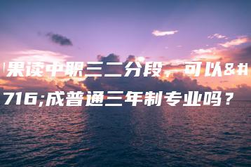 如果读中职三二分段,可以转成普通三年制专业吗?-广东技校排名网