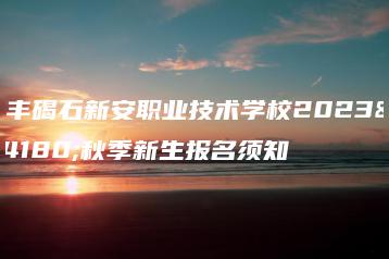 陆丰碣石新安职业技术学校2023年秋季新生报名须知-广东技校排名网
