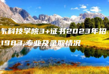 广东科技学院3+证书2023年招生专业及录取情况-广东技校排名网
