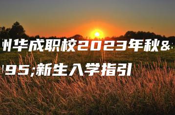 广州华成职校2023年秋季新生入学指引-广东技校排名网
