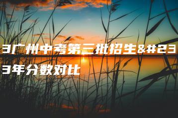 2023广州中考第三批招生学校近3年分数对比-广东技校排名网