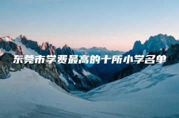 东莞市学费最高的十所小学名单-广东技校排名网
