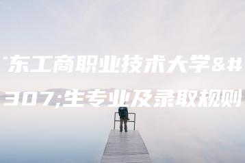 广东工商职业技术大学招生专业及录取规则-广东技校排名网