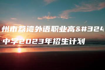 广州市荔湾外语职业高级中学2023年招生计划-广东技校排名网