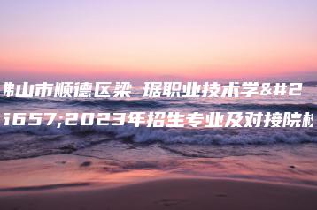 佛山市顺德区梁銶琚职业技术学校2023年招生专业及对接院校-广东技校排名网