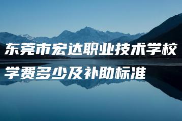 东莞市宏达职业技术学校学费多少及补助标准-广东技校排名网